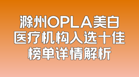 滁州OPLA美白医疗机构入选十佳榜单详情解析
