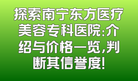 探索南宁东方医疗美容专科医院：介绍与价格一览，判断其信誉度！