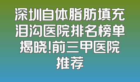 深圳自体脂肪填充泪沟医院排名榜单揭晓！前三甲医院推荐