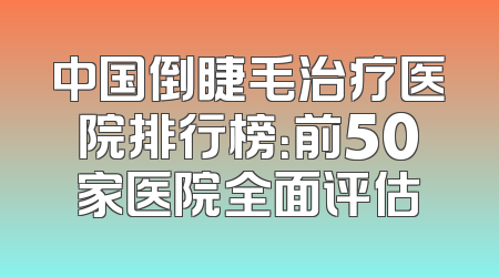 中国倒睫毛治疗医院排行榜：前50家医院全面评估