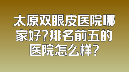 太原双眼皮医院哪家好？排名前五的医院怎么样？