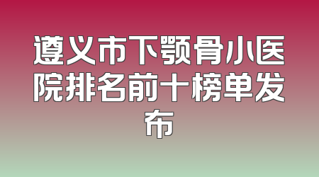 遵义市下颚骨小医院排名前十榜单发布