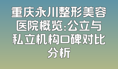 重庆永川整形美容医院概览：公立与私立机构口碑对比分析