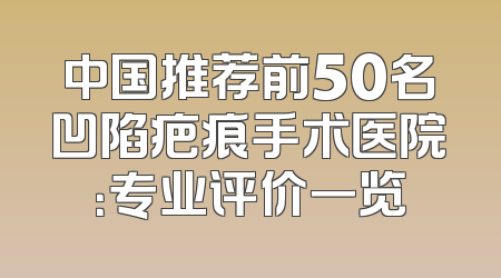 中国推荐前50名凹陷疤痕手术医院：专业评价一览