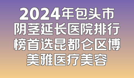 2024年包头市阴茎延长医院排行榜首选昆都仑区博美雅医疗美容