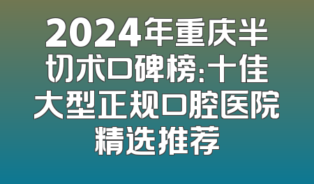 2024年重庆半切术口碑榜：十佳大型正规口腔医院精选推荐