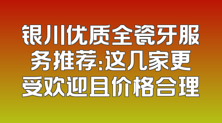 银川优质全瓷牙服务推荐：这几家更受欢迎且价格合理