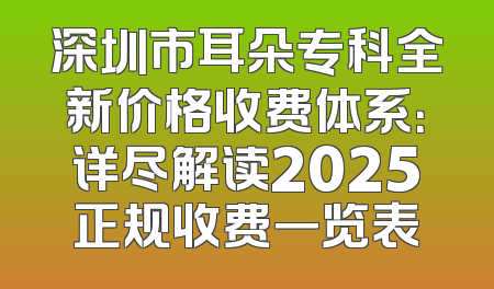 深圳市耳朵专科全新价格收费体系：详尽解读2025正规收费一览表