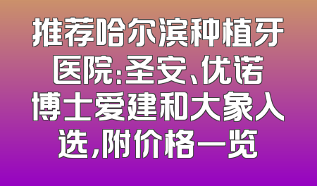 推荐哈尔滨种植牙医院：圣安、优诺博士爱建和大象入选，附价格一览