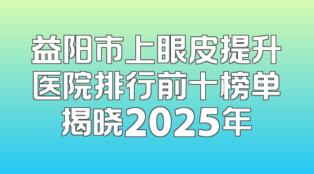 益阳市上眼皮提升医院排行前十榜单揭晓2025年