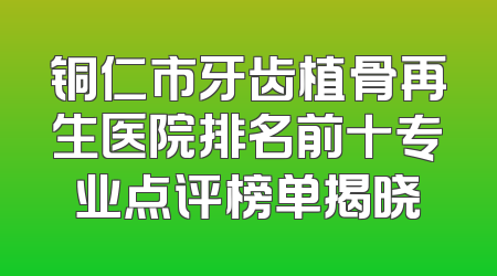 铜仁市牙齿植骨再生医院排名前十专业点评榜单揭晓