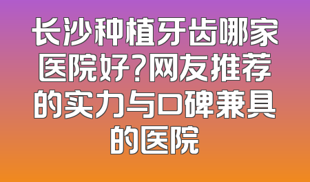 长沙种植牙齿哪家医院好？网友推荐的实力与口碑兼具的医院