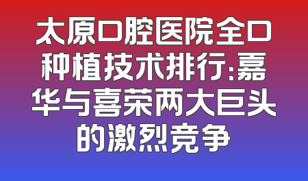 太原口腔医院全口种植技术排行：嘉华与喜荣两大巨头的激烈竞争