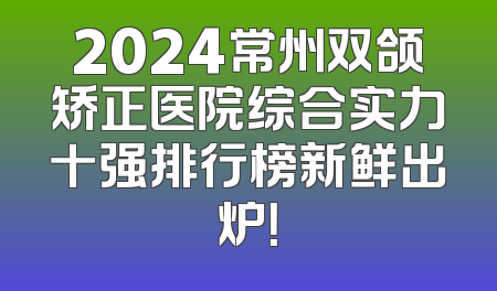 2024常州双颌矫正医院综合实力十强排行榜新鲜出炉！