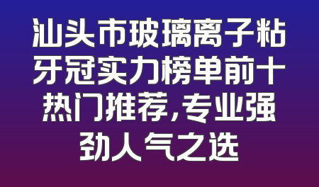 汕头市玻璃离子粘牙冠实力榜单前十热门推荐，专业强劲人气之选