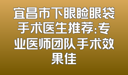 宜昌市下眼睑眼袋手术医生推荐：专业医师团队手术效果佳