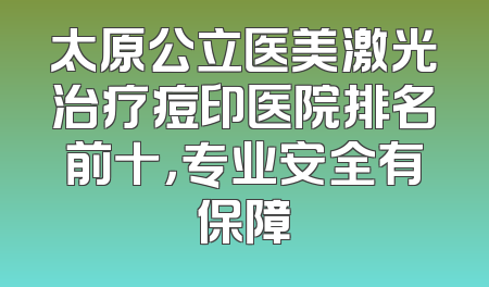 太原公立医美激光治疗痘印医院排名前十，专业安全有保障