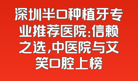 深圳半口种植牙专业推荐医院：信赖之选，中医院与艾笑口腔上榜