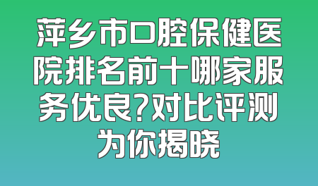 萍乡市口腔保健医院排名前十哪家服务优良？对比评测为你揭晓