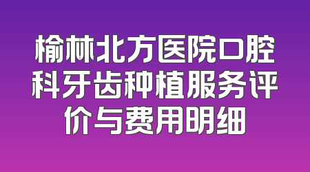 榆林北方医院口腔科牙齿种植服务评价与费用明细