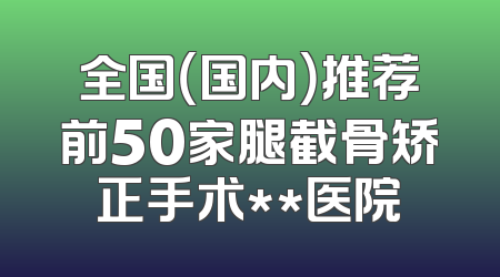 全国（国内）推荐前50家腿截骨矫正手术**医院
