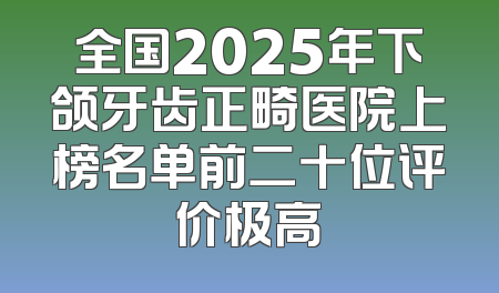全国2025年下颌牙齿正畸医院上榜名单前二十位评价极高