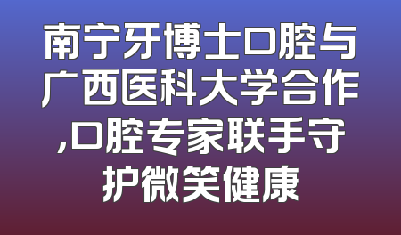 南宁牙博士口腔与广西医科大学合作，口腔专家联手守护微笑健康