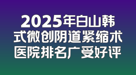 2025年白山韩式微创阴道紧缩术医院排名广受好评