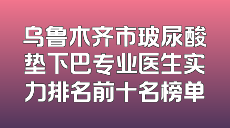 乌鲁木齐市玻尿酸垫下巴专业医生实力排名前十名榜单