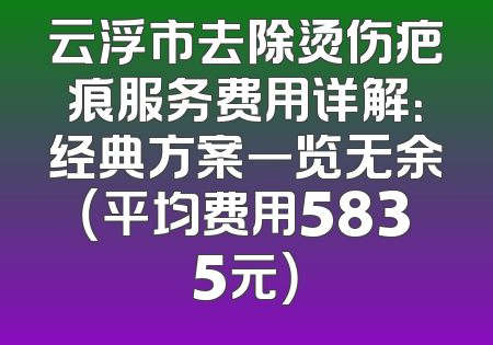 云浮市去除烫伤疤痕服务费用详解：经典方案一览无余（平均费用5835元）