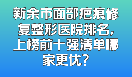 新余市面部疤痕修复整形医院排名，上榜前十强清单哪家更优？