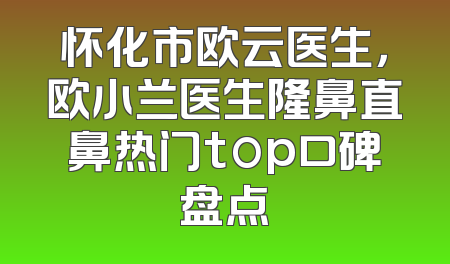 怀化市欧云医生，欧小兰医生隆鼻直鼻热门top口碑盘点