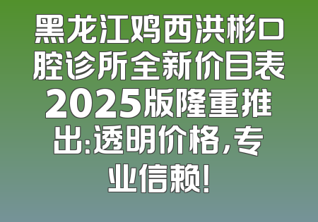 黑龙江鸡西洪彬口腔诊所全新价目表2025版隆重推出：透明价格，专业信赖！