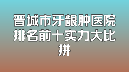 晋城市牙龈肿医院排名前十实力大比拼