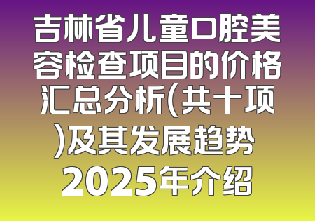 吉林省儿童口腔美容检查项目的价格汇总分析（共十项）及其发展趋势 2025年介绍