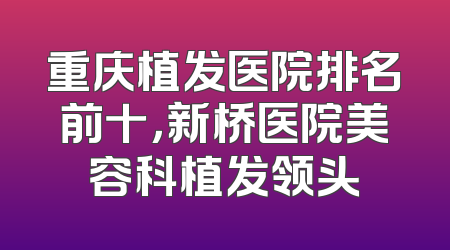 重庆植发医院排名前十，新桥医院美容科植发领头