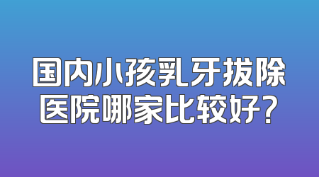 国内小孩乳牙拔除医院哪家比较好？