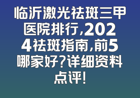 临沂激光祛斑三甲医院排行，2024祛斑指南，前5哪家好？详细资料点评！