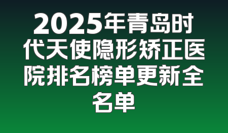 2025年青岛时代天使隐形矫正医院排名榜单更新全名单
