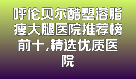呼伦贝尔酷塑溶脂瘦大腿医院推荐榜前十，精选优质医院