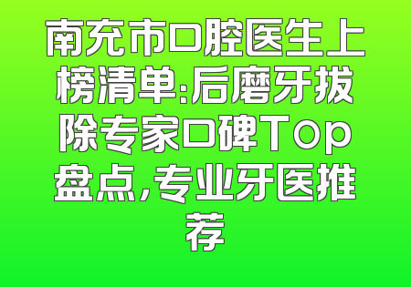 南充市口腔医生上榜清单：后磨牙拔除专家口碑Top盘点，专业牙医推荐
