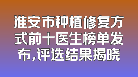 淮安市种植修复方式前十医生榜单发布，评选结果揭晓