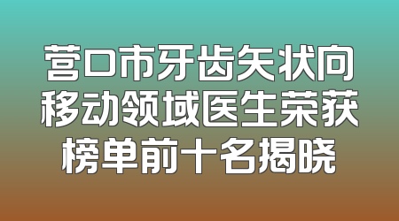 营口市牙齿矢状向移动领域医生荣获榜单前十名揭晓