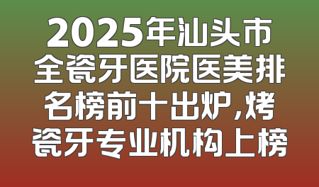 2025年汕头市全瓷牙医院医美排名榜前十出炉，烤瓷牙专业机构上榜