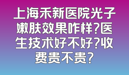 上海禾新医院光子嫩肤效果咋样？医生技术好不好？收费贵不贵？