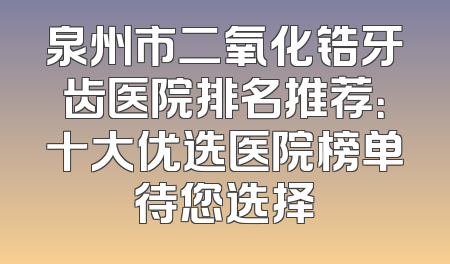 泉州市二氧化锆牙齿医院排名推荐：十大优选医院榜单待您选择