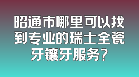 昭通市哪里可以找到专业的瑞士全瓷牙镶牙服务？