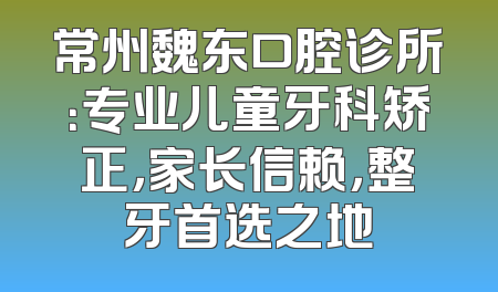常州魏东口腔诊所：专业儿童牙科矫正，家长信赖，整牙首选之地