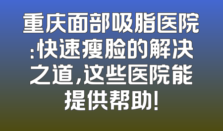 重庆面部吸脂医院：快速瘦脸的解决之道，这些医院能提供帮助！