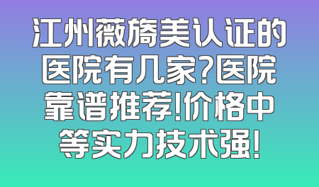 江州薇旖美认证的医院有几家？医院靠谱推荐！价格中等实力技术强！